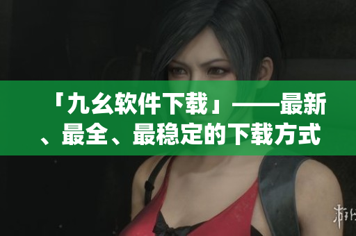「九幺软件下载」——最新、最全、最稳定的下载方式)