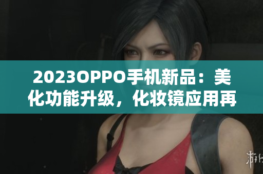 2023OPPO手机新品：美化功能升级，化妆镜应用再升级