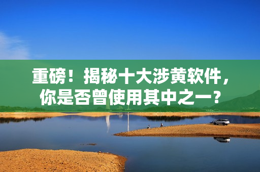 重磅！揭秘十大涉黄软件，你是否曾使用其中之一？