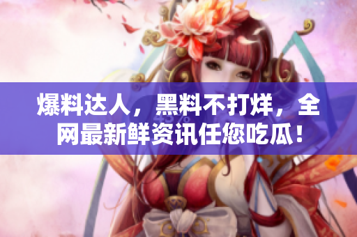 爆料达人，黑料不打烊，全网最新鲜资讯任您吃瓜！