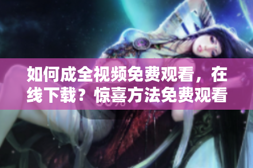 如何成全视频免费观看，在线下载？惊喜方法免费观看成全视频，惊喜在线下载方法
