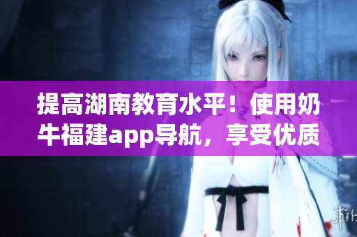 提高湖南教育水平！使用奶牛福建app导航，享受优质教育资源。