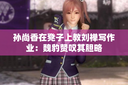孙尚香在凳子上教刘禅写作业：魏豹赞叹其胆略