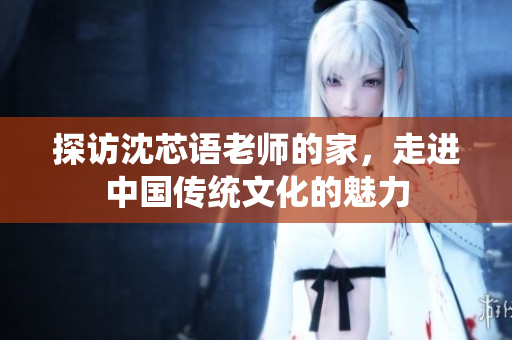 探访沈芯语老师的家，走进中国传统文化的魅力
