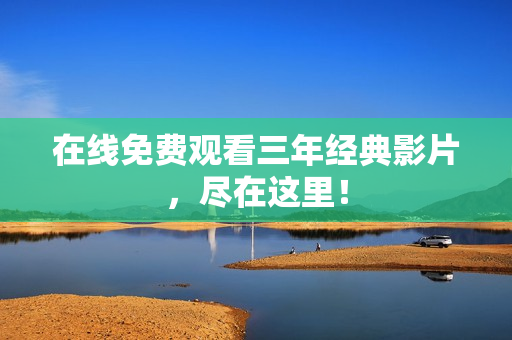 在线免费观看三年经典影片，尽在这里！