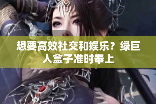 想要高效社交和娱乐？绿巨人盒子准时奉上