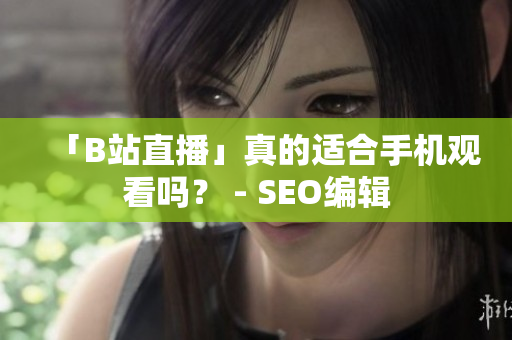 「B站直播」真的适合手机观看吗？ - SEO编辑