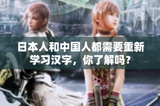 日本人和中国人都需要重新学习汉字，你了解吗？