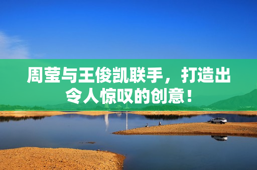 周莹与王俊凯联手，打造出令人惊叹的创意！