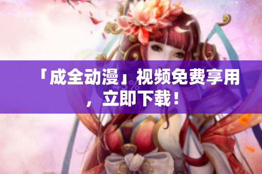 「成全动漫」视频免费享用，立即下载！