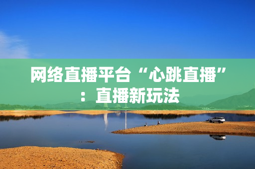 网络直播平台“心跳直播”：直播新玩法