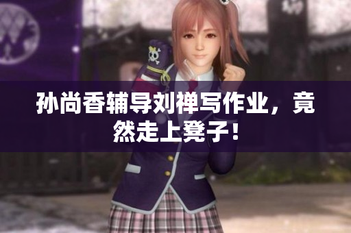 孙尚香辅导刘禅写作业，竟然走上凳子！
