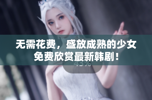 无需花费，盛放成熟的少女免费欣赏最新韩剧！