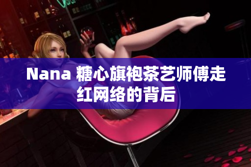Nana 糖心旗袍茶艺师傅走红网络的背后