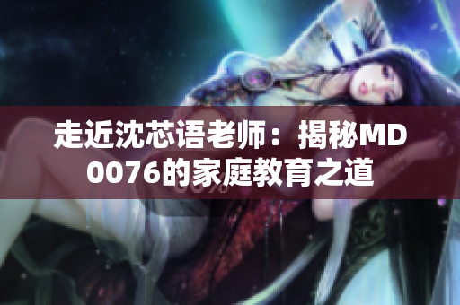 走近沈芯语老师：揭秘MD0076的家庭教育之道