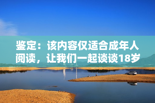 鉴定：该内容仅适合成年人阅读，让我们一起谈谈18岁以上的话题