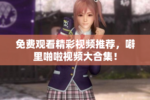 免费观看精彩视频推荐，噼里啪啦视频大合集！