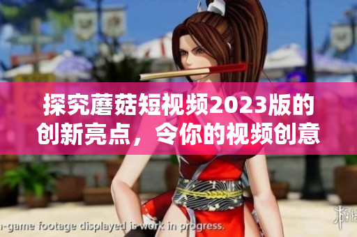 探究蘑菇短视频2023版的创新亮点，令你的视频创意升华！