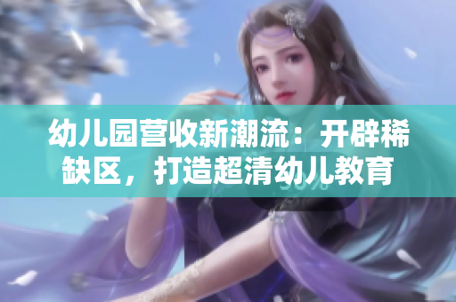 幼儿园营收新潮流：开辟稀缺区，打造超清幼儿教育
