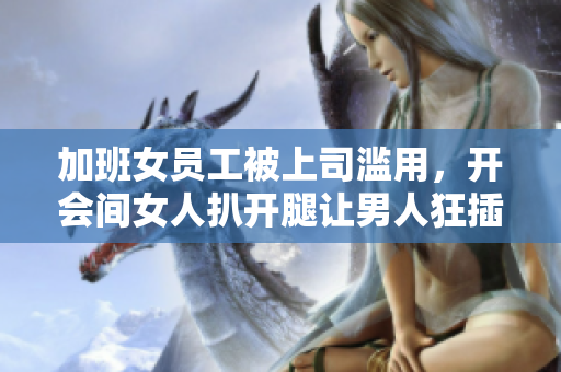 加班女员工被上司滥用，开会间女人扒开腿让男人狂插30分钟：女权遭受双重伤害