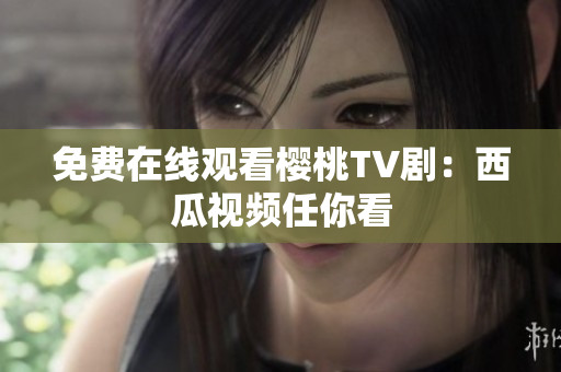 免费在线观看樱桃TV剧：西瓜视频任你看
