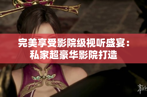 完美享受影院级视听盛宴：私家超豪华影院打造