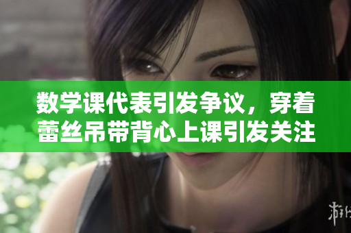 数学课代表引发争议，穿着蕾丝吊带背心上课引发关注