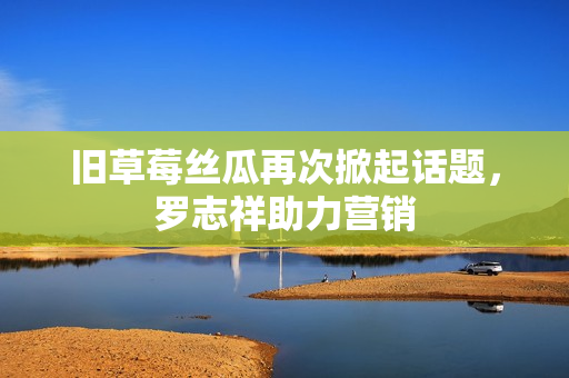 旧草莓丝瓜再次掀起话题，罗志祥助力营销