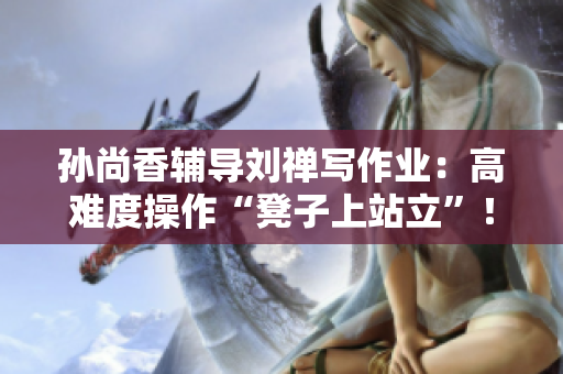 孙尚香辅导刘禅写作业：高难度操作“凳子上站立”！