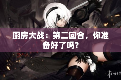 厨房大战：第二回合，你准备好了吗？