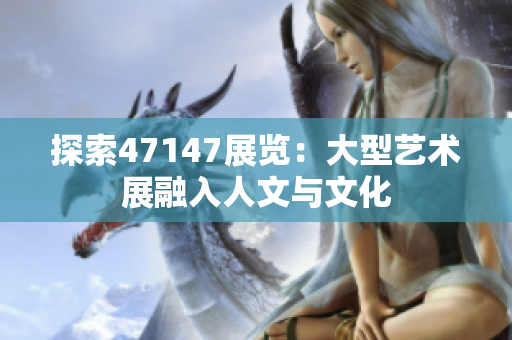 探索47147展览：大型艺术展融入人文与文化