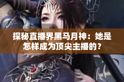 探秘直播界黑马月神：她是怎样成为顶尖主播的？