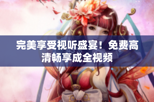 完美享受视听盛宴！免费高清畅享成全视频