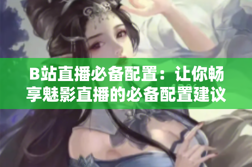 B站直播必备配置：让你畅享魅影直播的必备配置建议！