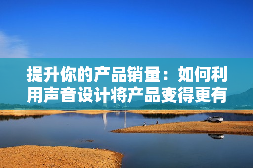 提升你的产品销量：如何利用声音设计将产品变得更有吸引力