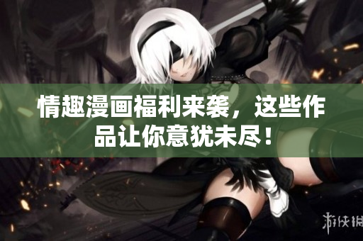 情趣漫画福利来袭，这些作品让你意犹未尽！