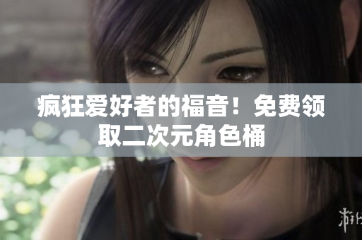 疯狂爱好者的福音！免费领取二次元角色桶
