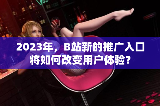 2023年，B站新的推广入口将如何改变用户体验？