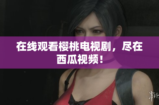 在线观看樱桃电视剧，尽在西瓜视频！
