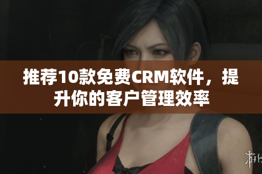 推荐10款免费CRM软件，提升你的客户管理效率