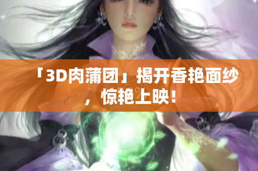 「3D肉蒲团」揭开香艳面纱，惊艳上映！