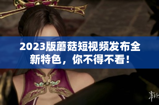 2023版蘑菇短视频发布全新特色，你不得不看！