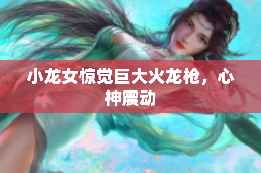 小龙女惊觉巨大火龙枪，心神震动