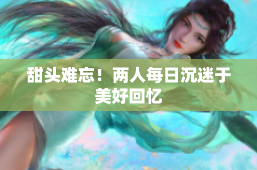 甜头难忘！两人每日沉迷于美好回忆