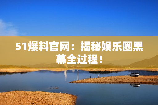 51爆料官网：揭秘娱乐圈黑幕全过程！