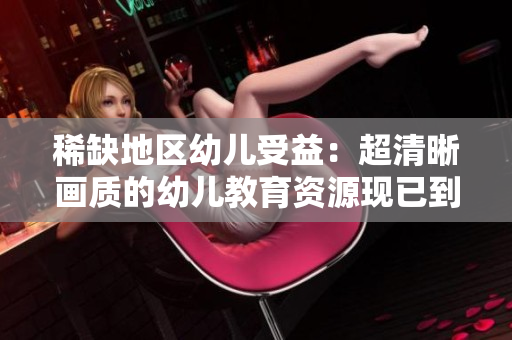 稀缺地区幼儿受益：超清晰画质的幼儿教育资源现已到位