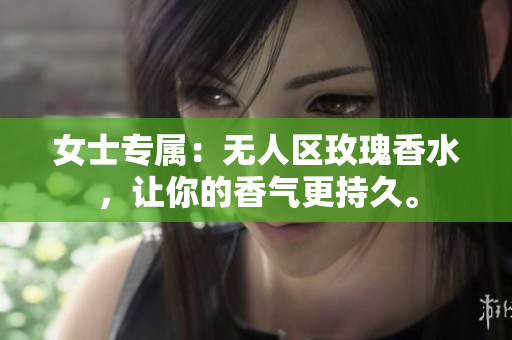 女士专属：无人区玫瑰香水，让你的香气更持久。