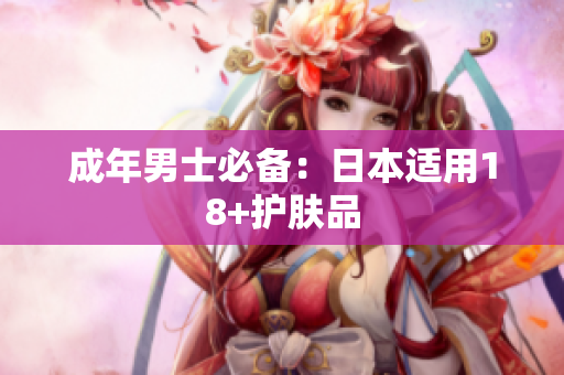成年男士必备：日本适用18+护肤品