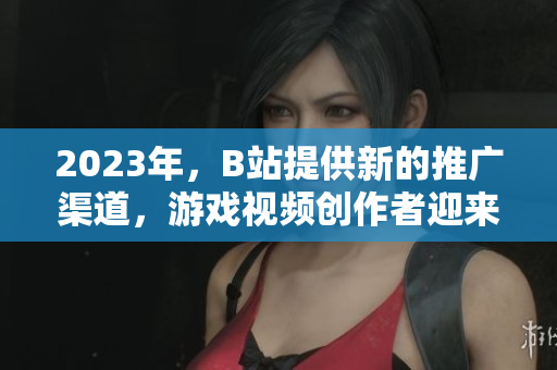 2023年，B站提供新的推广渠道，游戏视频创作者迎来新机遇！