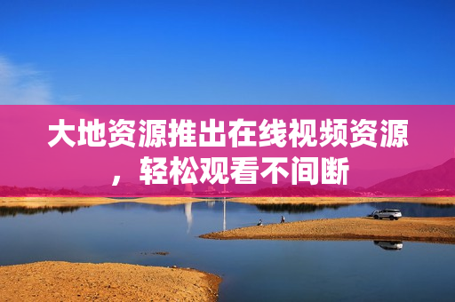 大地资源推出在线视频资源，轻松观看不间断
